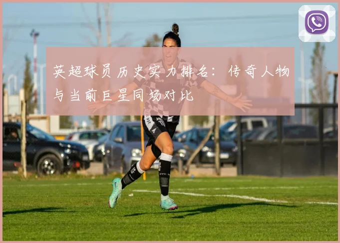 英超球员历史实力排名：传奇人物与当前巨星同场对比