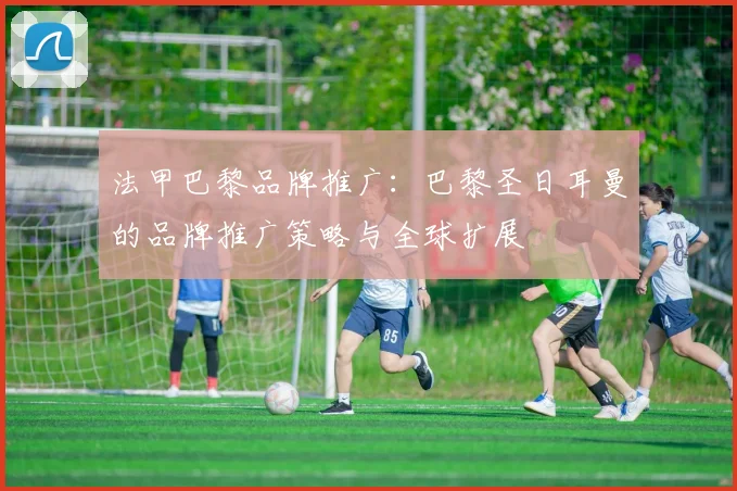 法甲巴黎品牌推广：巴黎圣日耳曼的品牌推广策略与全球扩展