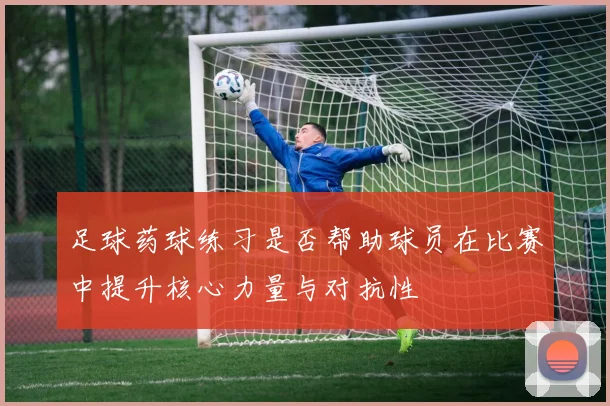 足球药球练习是否帮助球员在比赛中提升核心力量与对抗性