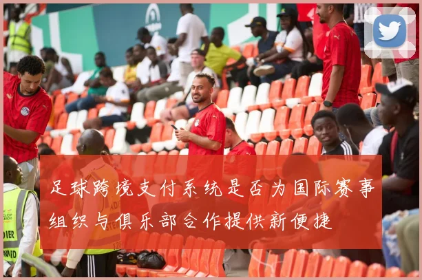足球跨境支付系统是否为国际赛事组织与俱乐部合作提供新便捷